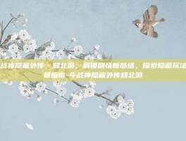 斗战神隐藏外传·知北游，解锁剧情新脉络，探索隐藏玩法全景指南-斗战神隐藏外传知北游