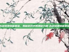 古剑奇谭隐藏星蕴，揭秘游戏中的神秘力量-古剑奇谭隐藏星蕴