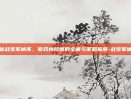 揭秘战宝军械库，游戏内隐藏的宝藏与策略指南-战宝军械库