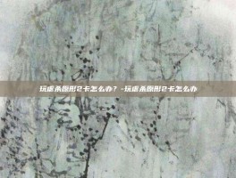 玩虐杀原形2卡怎么办？-玩虐杀原形2卡怎么办
