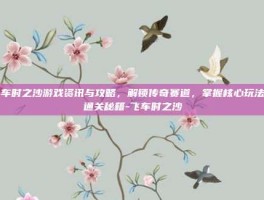 飞车时之沙游戏资讯与攻略，解锁传奇赛道，掌握核心玩法与通关秘籍-飞车时之沙