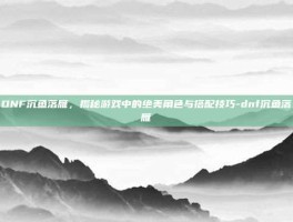 DNF沉鱼落雁，揭秘游戏中的绝美角色与搭配技巧-dnf沉鱼落雁
