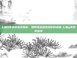 七雄Q传武将选择指南，如何挑选最适合你的英雄-七雄q传武将选择