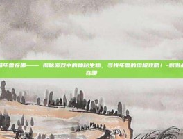 刺激战场年兽在哪—— 揭秘游戏中的神秘生物，寻找年兽的终极攻略！-刺激战场年兽在哪