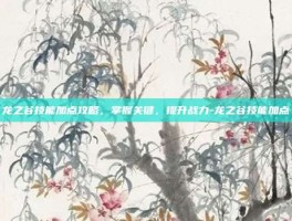 龙之谷技能加点攻略，掌握关键，提升战力-龙之谷技能加点