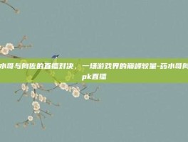 药水哥与向佐的直播对决，一场游戏界的巅峰较量-药水哥向佐pk直播