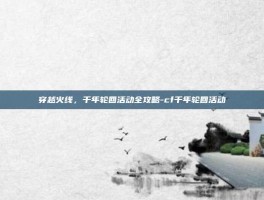 穿越火线，千年轮回活动全攻略-cf千年轮回活动