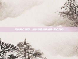 揭秘死亡巨石，游戏界的终极挑战-死亡巨石