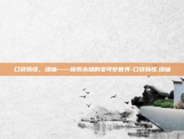 口袋妖怪，绿铀——探索未知的宝可梦世界-口袋妖怪:绿铀