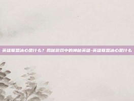 英雄联盟冰心是什么？揭秘游戏中的神秘英雄-英雄联盟冰心是什么