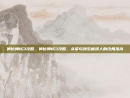 神秘海域3攻略，神秘海域3攻略，从菜鸟到宝藏猎人的终极指南