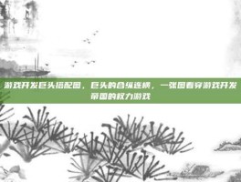 游戏开发巨头搭配图，巨头的合纵连横，一张图看穿游戏开发帝国的权力游戏