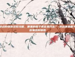逆战购物卷获取攻略，哪里的箱子更容易开出？-逆战哪里箱子容易出购物卷