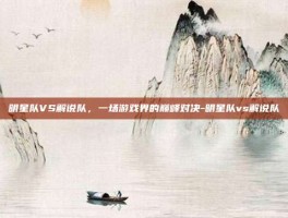 明星队VS解说队，一场游戏界的巅峰对决-明星队vs解说队