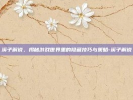 溪子解说，揭秘游戏世界里的隐藏技巧与策略-溪子解说
