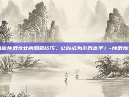 揭秘神武龙女的隐藏技巧，让你成为游戏高手！-神武龙女