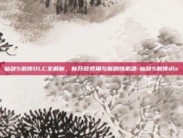 仙剑5前传DLC全解析，新开放视角与新剧情机遇-仙剑5前传dlc