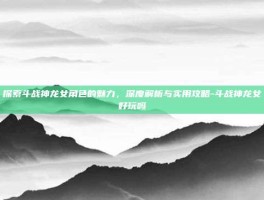 探索斗战神龙女角色的魅力，深度解析与实用攻略-斗战神龙女好玩吗