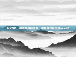 MXD2，探索未知的深渊，解锁游戏新境界-mxd2