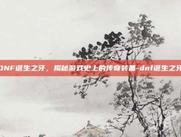 DNF诞生之牙，揭秘游戏史上的传奇装备-dnf诞生之牙
