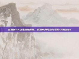 女鬼剑PK玩法深度解析，战术布局与技巧攻防-女鬼剑pk