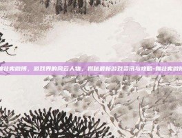姚壮宪微博，游戏界的风云人物，揭秘最新游戏资讯与攻略-姚壮宪微博