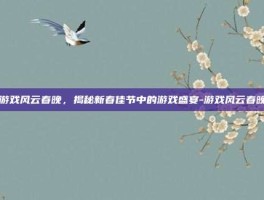 游戏风云春晚，揭秘新春佳节中的游戏盛宴-游戏风云春晚