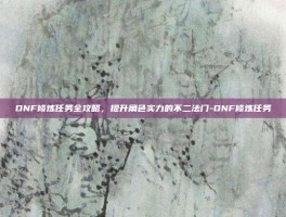DNF修炼任务全攻略，提升角色实力的不二法门-DNF修炼任务