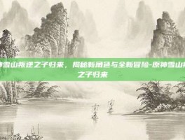 原神雪山叛逆之子归来，揭秘新角色与全新冒险-原神雪山叛逆之子归来