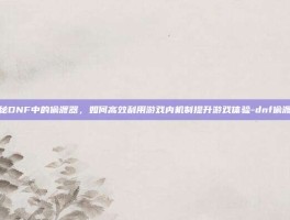 揭秘DNF中的偷渡器，如何高效利用游戏内机制提升游戏体验-dnf偷渡器