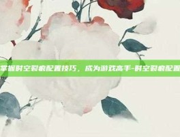 掌握时空裂痕配置技巧，成为游戏高手-时空裂痕配置