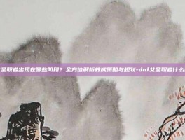 dnf女圣职者出现在哪些阶段？全方位解析养成策略与规划-dnf女圣职者什么时候出