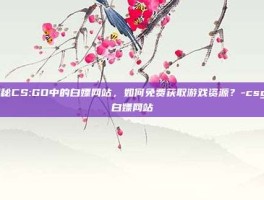 揭秘CS:GO中的白嫖网站，如何免费获取游戏资源？-csgo白嫖网站