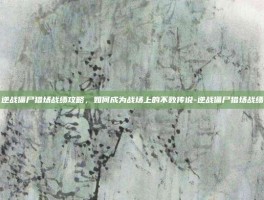 逆战僵尸猎场战绩攻略，如何成为战场上的不败传说-逆战僵尸猎场战绩