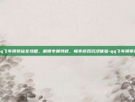 qq飞车领紫钻全攻略，解锁专属特权，畅享游戏沉浸体验-qq飞车领紫钻