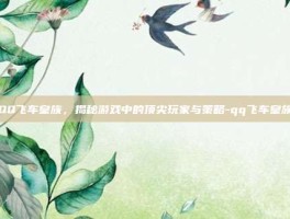 QQ飞车皇族，揭秘游戏中的顶尖玩家与策略-qq飞车皇族