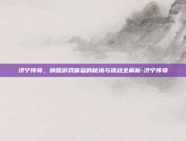 济宁传奇，唤醒游戏体验的秘境与挑战全解析-济宁传奇