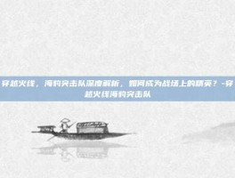 穿越火线，海豹突击队深度解析，如何成为战场上的精英？-穿越火线海豹突击队