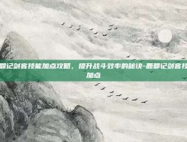 鹿鼎记剑客技能加点攻略，提升战斗效率的秘诀-鹿鼎记剑客技能加点