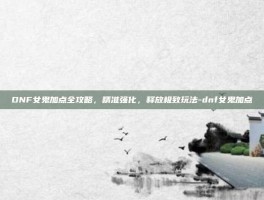 DNF女鬼加点全攻略，精准强化，释放极致玩法-dnf女鬼加点
