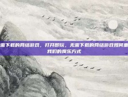 无需下载的网络游戏，打开即玩，无需下载的网络游戏如何重塑我们的娱乐方式