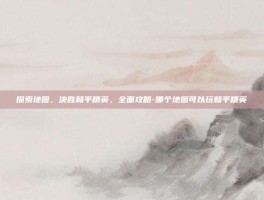 探索地图，决胜和平精英，全面攻略-哪个地图可以玩和平精英