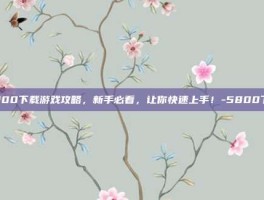 5800下载游戏攻略，新手必看，让你快速上手！-5800下载