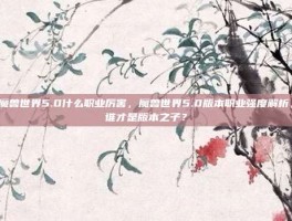魔兽世界5.0什么职业厉害，魔兽世界5.0版本职业强度解析，谁才是版本之子？