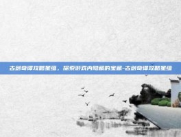 古剑奇谭攻略星蕴，探索游戏内隐藏的宝藏-古剑奇谭攻略星蕴