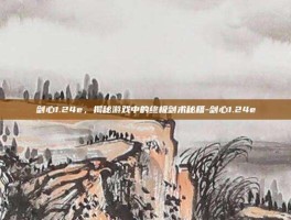 剑心1.24e，揭秘游戏中的终极剑术秘籍-剑心1.24e