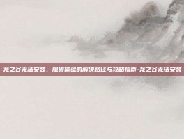 龙之谷无法安装，阻碍体验的解决路径与攻略指南-龙之谷无法安装
