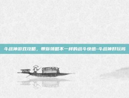 斗战神游戏攻略，带你领略不一样的战斗快感-斗战神好玩吗