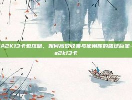 NBA2K13卡包攻略，如何高效收集与使用你的篮球巨星-nba2k13卡