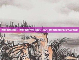 黄金太阳攻略，黄金太阳完全攻略，从入门到封印释放的全方位指南